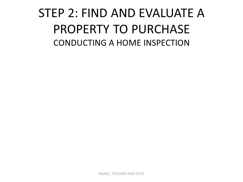 STEP 2: FIND AND EVALUATE A PROPERTY TO PURCHASE CONDUCTING A HOME INSPECTION NAME, TEACHER AND DATE