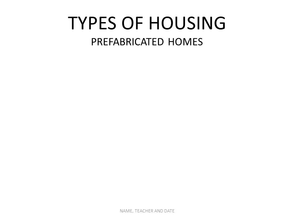 TYPES OF HOUSING PREFABRICATED HOMES NAME, TEACHER AND DATE