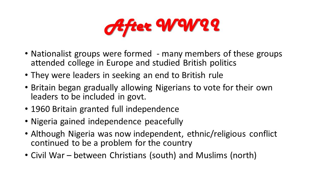 After WWII Nationalist groups were formed - many members of these groups attended college in Europe and studied British politics They were leaders in seeking an end to British rule Britain began gradually allowing Nigerians to vote for their own leaders to be included in govt.