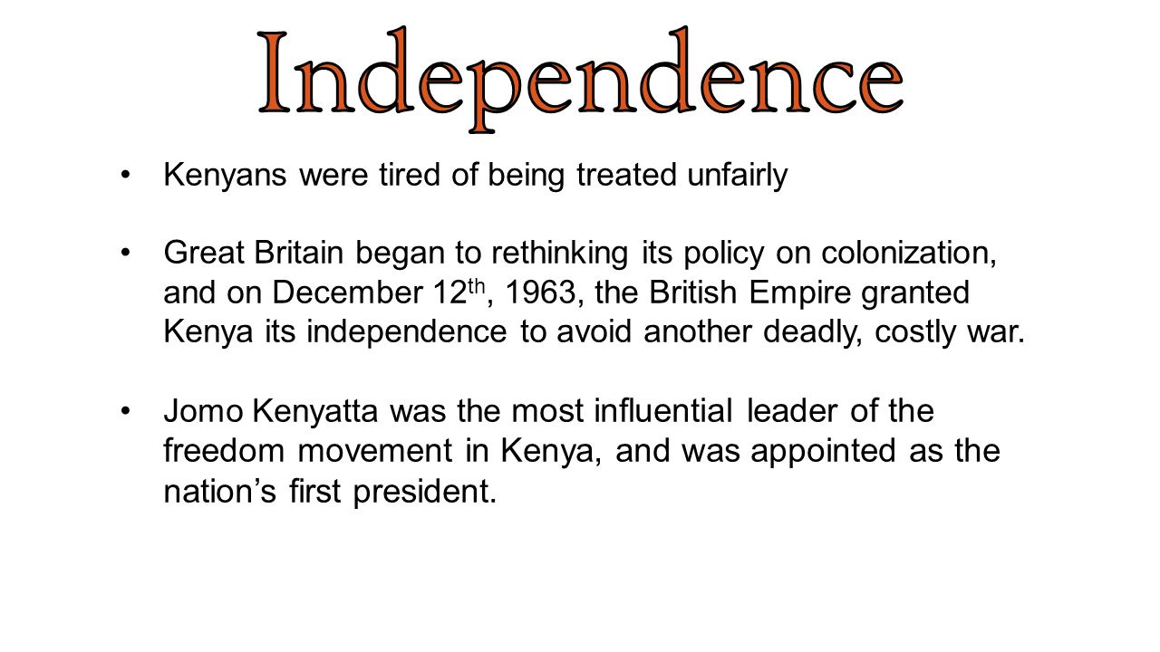 Kenyans were tired of being treated unfairly Great Britain began to rethinking its policy on colonization, and on December 12 th, 1963, the British Empire granted Kenya its independence to avoid another deadly, costly war.