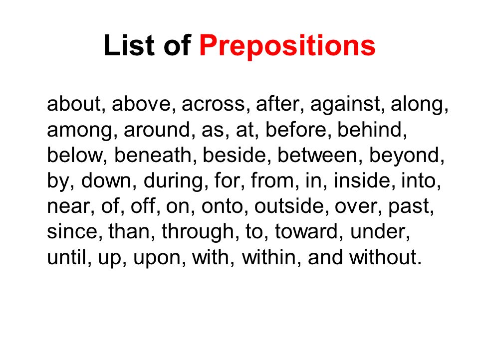 List of Prepositions about, above, across, after, against, along, among, around, as, at, before, behind, below, beneath, beside, between, beyond, by, down, during, for, from, in, inside, into, near, of, off, on, onto, outside, over, past, since, than, through, to, toward, under, until, up, upon, with, within, and without.
