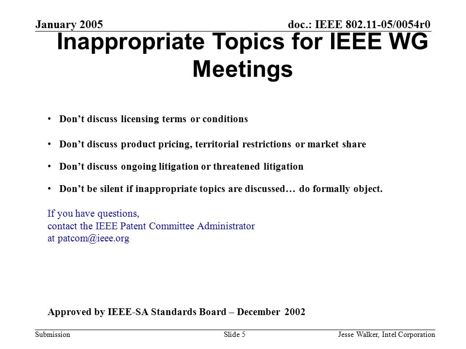 doc.: IEEE /0054r0 Submission January 2005 Jesse Walker, Intel CorporationSlide 5 Inappropriate Topics for IEEE WG Meetings Don’t discuss licensing terms or conditions Don’t discuss product pricing, territorial restrictions or market share Don’t discuss ongoing litigation or threatened litigation Don’t be silent if inappropriate topics are discussed… do formally object.