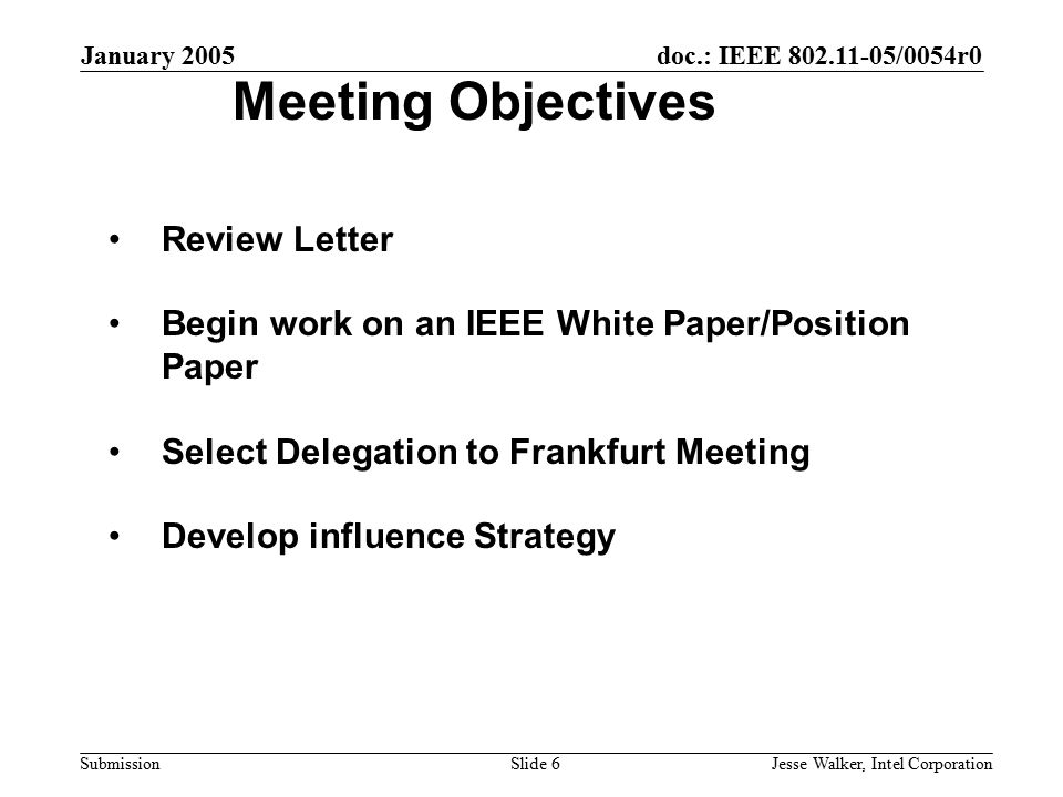 doc.: IEEE /0054r0 Submission January 2005 Jesse Walker, Intel CorporationSlide 6 Meeting Objectives Review Letter Begin work on an IEEE White Paper/Position Paper Select Delegation to Frankfurt Meeting Develop influence Strategy