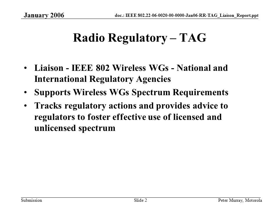 doc.: IEEE Jan06-RR-TAG_Liaison_Report.ppt Submission January 2006 Peter Murray, MotorolaSlide 2 Radio Regulatory – TAG Liaison - IEEE 802 Wireless WGs - National and International Regulatory Agencies Supports Wireless WGs Spectrum Requirements Tracks regulatory actions and provides advice to regulators to foster effective use of licensed and unlicensed spectrum