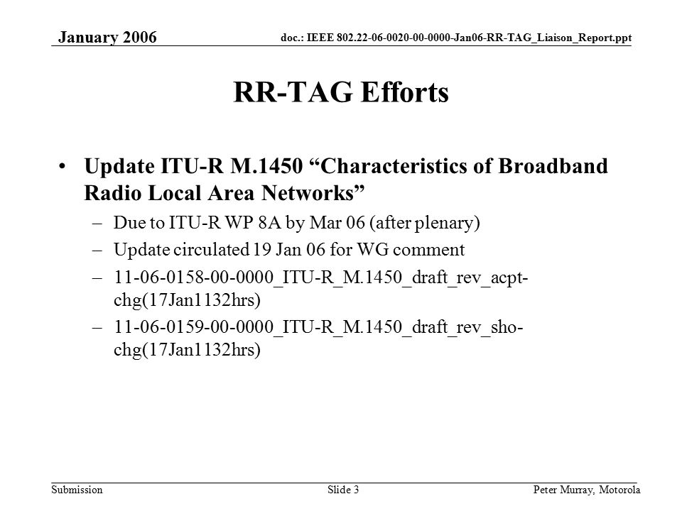 doc.: IEEE Jan06-RR-TAG_Liaison_Report.ppt Submission January 2006 Peter Murray, MotorolaSlide 3 RR-TAG Efforts Update ITU-R M.1450 Characteristics of Broadband Radio Local Area Networks –Due to ITU-R WP 8A by Mar 06 (after plenary) –Update circulated 19 Jan 06 for WG comment – _ITU-R_M.1450_draft_rev_acpt- chg(17Jan1132hrs) – _ITU-R_M.1450_draft_rev_sho- chg(17Jan1132hrs)