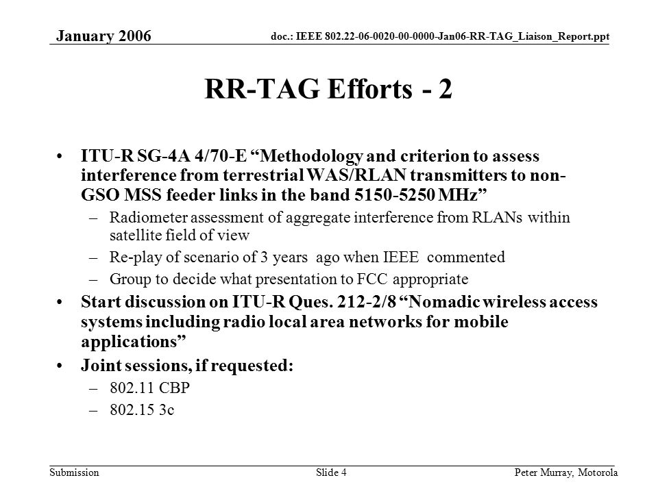 doc.: IEEE Jan06-RR-TAG_Liaison_Report.ppt Submission January 2006 Peter Murray, MotorolaSlide 4 RR-TAG Efforts - 2 ITU-R SG-4A 4/70-E Methodology and criterion to assess interference from terrestrial WAS/RLAN transmitters to non- GSO MSS feeder links in the band MHz –Radiometer assessment of aggregate interference from RLANs within satellite field of view –Re-play of scenario of 3 years ago when IEEE commented –Group to decide what presentation to FCC appropriate Start discussion on ITU-R Ques.