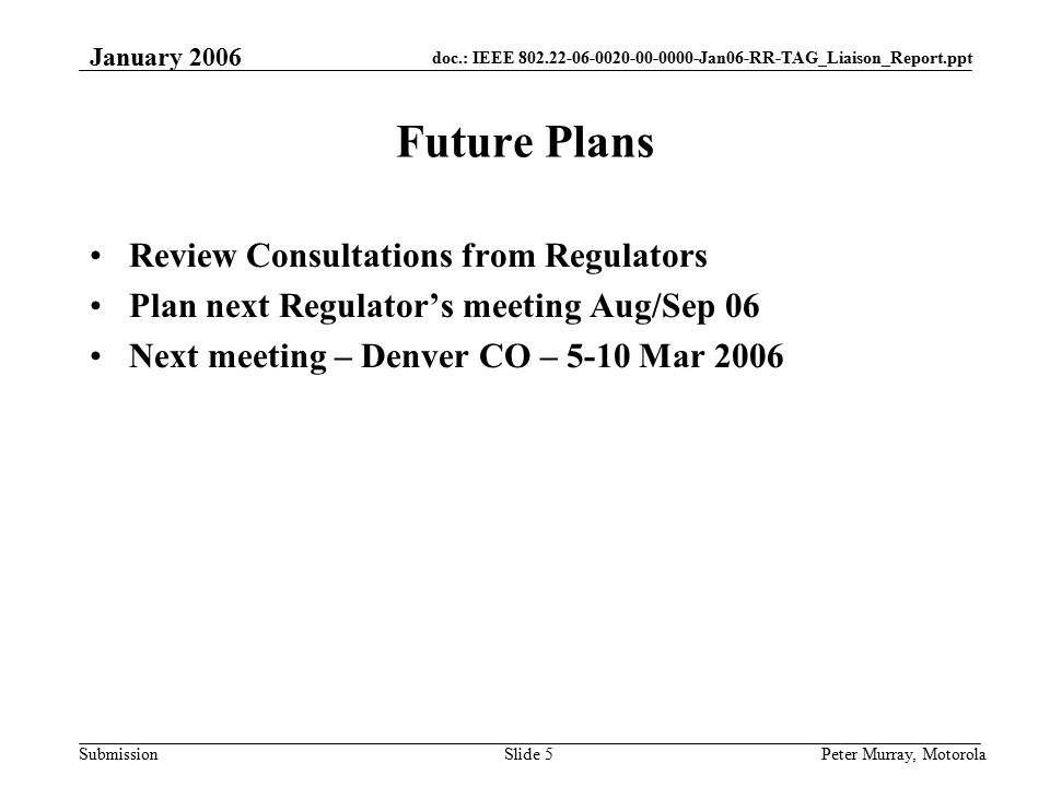 doc.: IEEE Jan06-RR-TAG_Liaison_Report.ppt Submission January 2006 Peter Murray, MotorolaSlide 5 Future Plans Review Consultations from Regulators Plan next Regulator’s meeting Aug/Sep 06 Next meeting – Denver CO – 5-10 Mar 2006