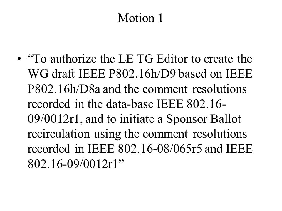 Motion 1 To authorize the LE TG Editor to create the WG draft IEEE P802.16h/D9 based on IEEE P802.16h/D8a and the comment resolutions recorded in the data-base IEEE /0012r1, and to initiate a Sponsor Ballot recirculation using the comment resolutions recorded in IEEE /065r5 and IEEE /0012r1