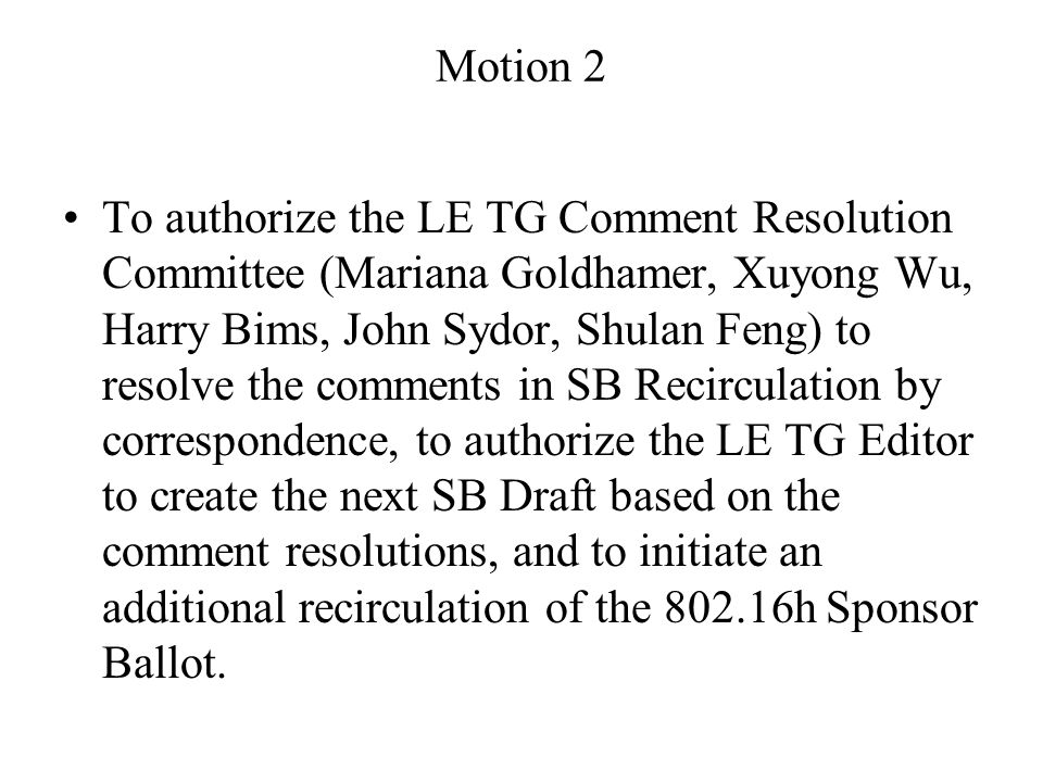 Motion 2 To authorize the LE TG Comment Resolution Committee (Mariana Goldhamer, Xuyong Wu, Harry Bims, John Sydor, Shulan Feng) to resolve the comments in SB Recirculation by correspondence, to authorize the LE TG Editor to create the next SB Draft based on the comment resolutions, and to initiate an additional recirculation of the h Sponsor Ballot.