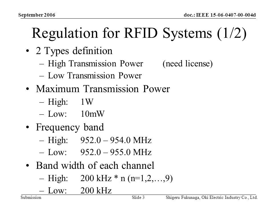 doc.: IEEE d Submission September 2006 Shigeru Fukunaga, Oki Electric Industry Co., Ltd.Slide 3 Regulation for RFID Systems (1/2) 2 Types definition –High Transmission Power (need license) –Low Transmission Power Maximum Transmission Power –High:1W –Low:10mW Frequency band –High:952.0 – MHz –Low:952.0 – MHz Band width of each channel –High:200 kHz * n (n=1,2,…,9) –Low:200 kHz
