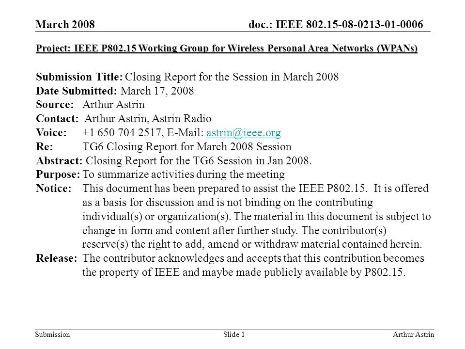 doc.: IEEE Submission March 2008 Arthur AstrinSlide 1 Project: IEEE P Working Group for Wireless Personal Area Networks (WPANs) Submission Title: Closing Report for the Session in March 2008 Date Submitted: March 17, 2008 Source: Arthur Astrin Contact: Arthur Astrin, Astrin Radio Voice: ,   Re: TG6 Closing Report for March 2008 Session Abstract: Closing Report for the TG6 Session in Jan 2008.