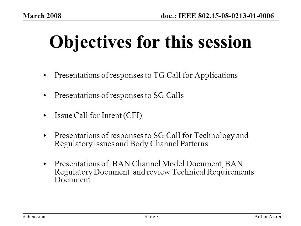 doc.: IEEE Submission March 2008 Arthur AstrinSlide 3 Objectives for this session Presentations of responses to TG Call for Applications Presentations of responses to SG Calls Issue Call for Intent (CFI) Presentations of responses to SG Call for Technology and Regulatory issues and Body Channel Patterns Presentations of BAN Channel Model Document, BAN Regulatory Document and review Technical Requirements Document
