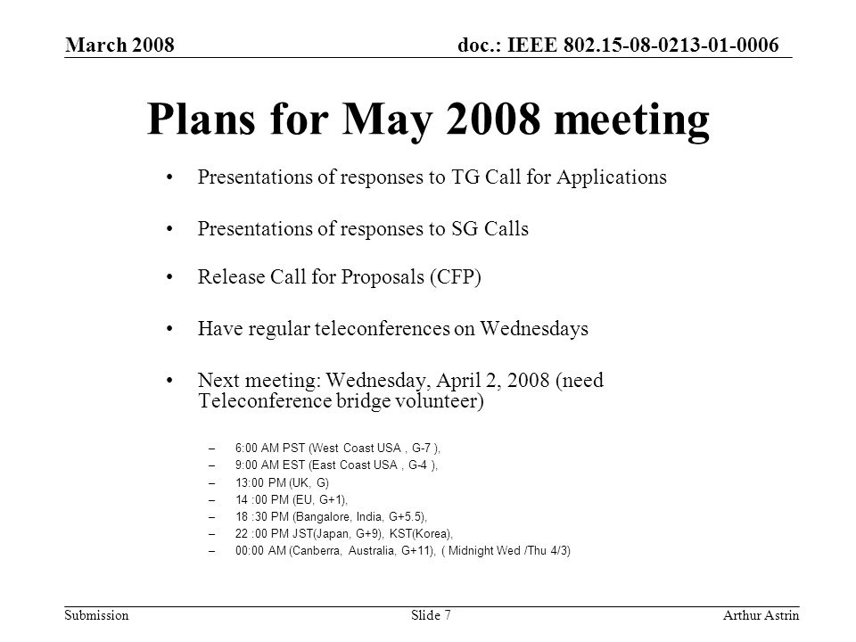 doc.: IEEE Submission March 2008 Arthur AstrinSlide 7 Plans for May 2008 meeting Presentations of responses to TG Call for Applications Presentations of responses to SG Calls Release Call for Proposals (CFP) Have regular teleconferences on Wednesdays Next meeting: Wednesday, April 2, 2008 (need Teleconference bridge volunteer) –6:00 AM PST (West Coast USA, G-7 ), –9:00 AM EST (East Coast USA, G-4 ), –13:00 PM (UK, G) –14 :00 PM (EU, G+1), –18 :30 PM (Bangalore, India, G+5.5), –22 :00 PM JST(Japan, G+9), KST(Korea), –00:00 AM (Canberra, Australia, G+11), ( Midnight Wed /Thu 4/3)
