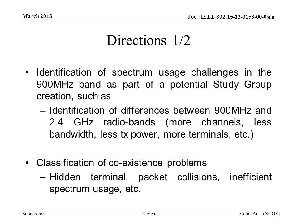 doc.: IEEE sru Submission Directions 1/2 Identification of spectrum usage challenges in the 900MHz band as part of a potential Study Group creation, such as –Identification of differences between 900MHz and 2.4 GHz radio-bands (more channels, less bandwidth, less tx power, more terminals, etc.) Classification of co-existence problems –Hidden terminal, packet collisions, inefficient spectrum usage, etc.