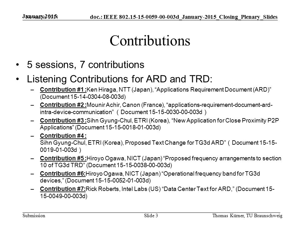 doc.: IEEE d_January-2015_Closing_Plenary_Slides Submission January 2015 Contributions 5 sessions, 7 contributions Listening Contributions for ARD and TRD: –Contribution #1 :Ken Hiraga, NTT (Japan), Applications Requirement Document (ARD) (Document d) –Contribution #2 :Mounir Achir, Canon (France), applications-requirement-document-ard- intra-device-communication （ Document d ） –Contribution #3 :Sihn Gyung-Chul, ETRI (Korea), New Application for Close Proximity P2P Applications (Document d) –Contribution #4 : Sihn Gyung-Chul, ETRI (Korea), Proposed Text Change for TG3d ARD （ Document d ） –Contribution #5 :Hiroyo Ogawa, NICT (Japan) Proposed frequency arrangements to section 10 of TG3d TRD (Document d) –Contribution #6:Hiroyo Ogawa, NICT (Japan) Operational frequency band for TG3d devices, (Document d) –Contribution #7:Rick Roberts, Intel Labs (US) Data Center Text for ARD, (Document d) November 2014 Thomas Kürner, TU BraunschweigSlide 3