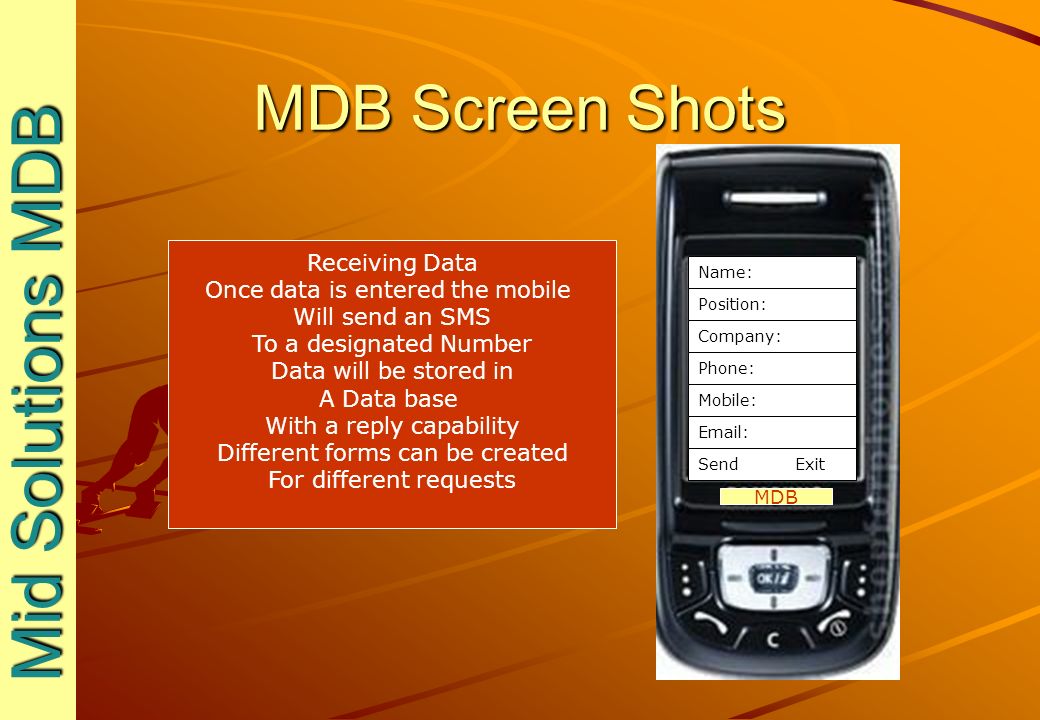 MDB Screen Shots Mid Solutions MDB Mid Solutions MDB MDB Receiving Data Once data is entered the mobile Will send an SMS To a designated Number Data will be stored in A Data base With a reply capability Different forms can be created For different requests Name: Position: Company: Phone: Mobile:   Send Exit