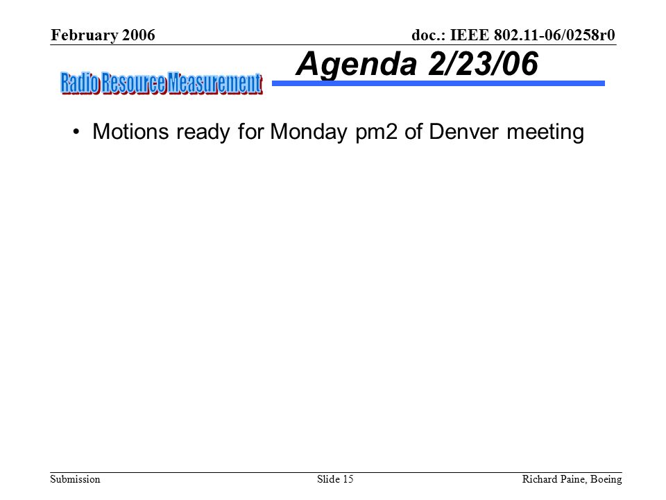 February 2006 Richard Paine, BoeingSlide 15 doc.: IEEE /0258r0 Submission Agenda 2/23/06 Motions ready for Monday pm2 of Denver meeting