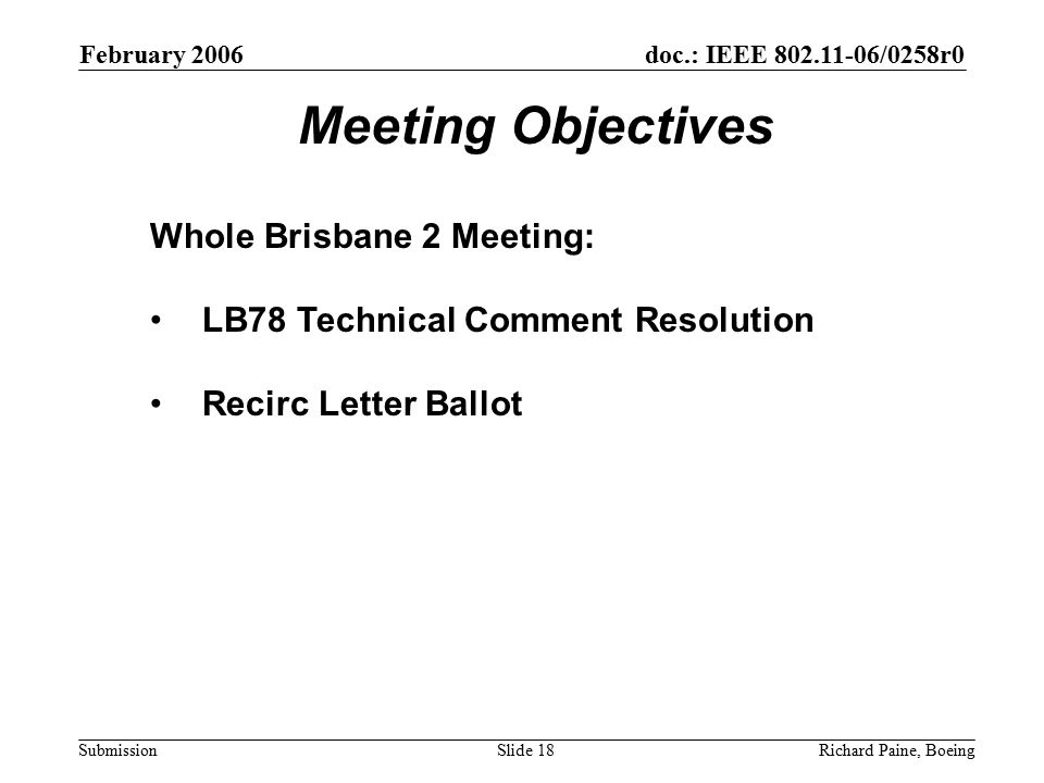 February 2006 Richard Paine, BoeingSlide 18 doc.: IEEE /0258r0 Submission Meeting Objectives Whole Brisbane 2 Meeting: LB78 Technical Comment Resolution Recirc Letter Ballot