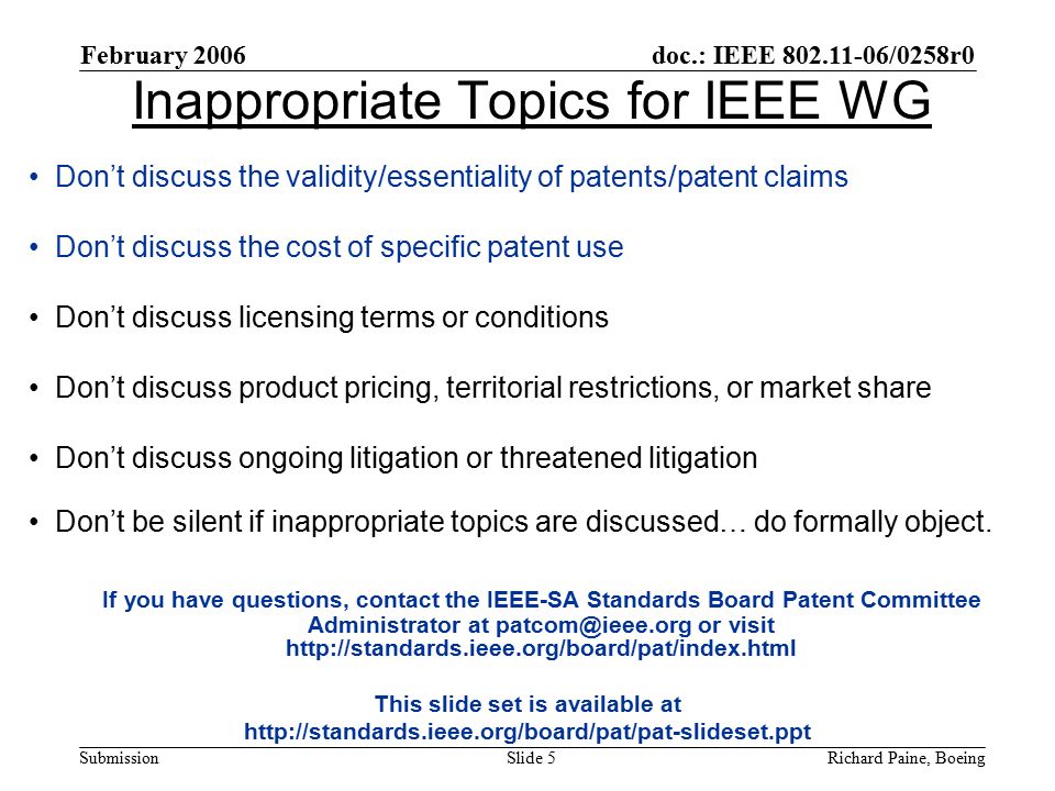 February 2006 Richard Paine, BoeingSlide 5 doc.: IEEE /0258r0 Submission Inappropriate Topics for IEEE WG Don’t discuss the validity/essentiality of patents/patent claims Don’t discuss the cost of specific patent use Don’t discuss licensing terms or conditions Don’t discuss product pricing, territorial restrictions, or market share Don’t discuss ongoing litigation or threatened litigation Don’t be silent if inappropriate topics are discussed… do formally object.