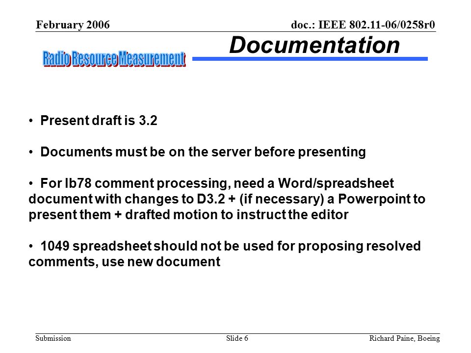 February 2006 Richard Paine, BoeingSlide 6 doc.: IEEE /0258r0 Submission Documentation Present draft is 3.2 Documents must be on the server before presenting For lb78 comment processing, need a Word/spreadsheet document with changes to D3.2 + (if necessary) a Powerpoint to present them + drafted motion to instruct the editor 1049 spreadsheet should not be used for proposing resolved comments, use new document