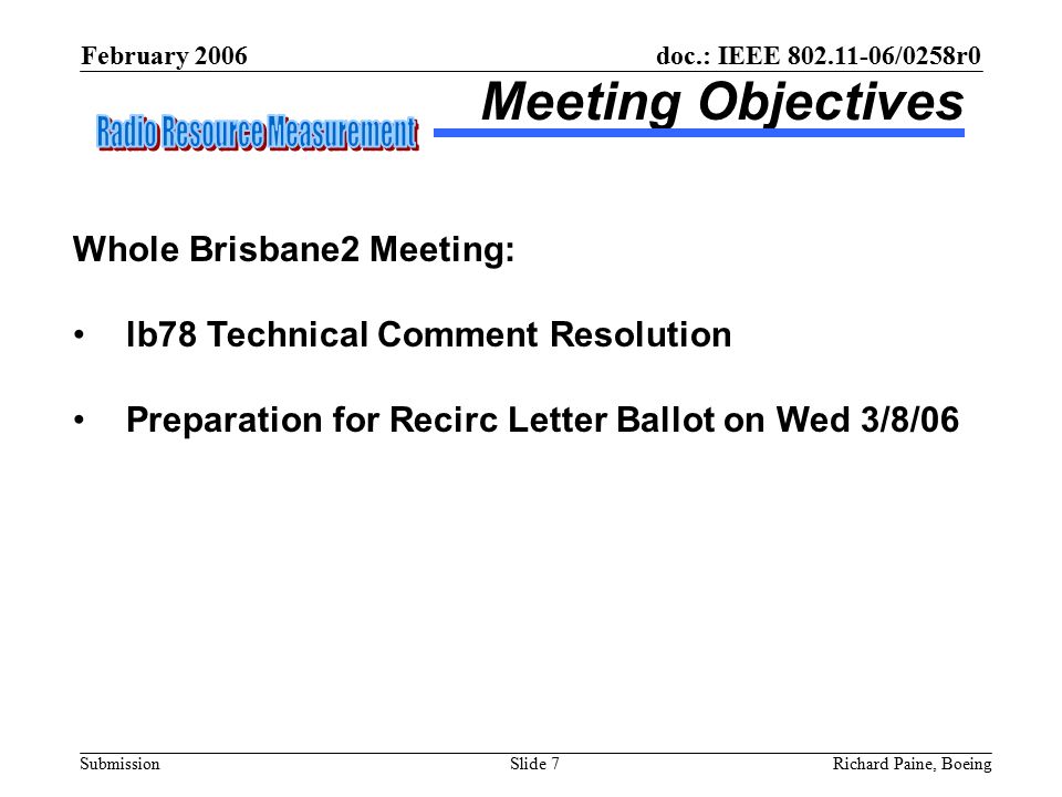 February 2006 Richard Paine, BoeingSlide 7 doc.: IEEE /0258r0 Submission Meeting Objectives Whole Brisbane2 Meeting: lb78 Technical Comment Resolution Preparation for Recirc Letter Ballot on Wed 3/8/06