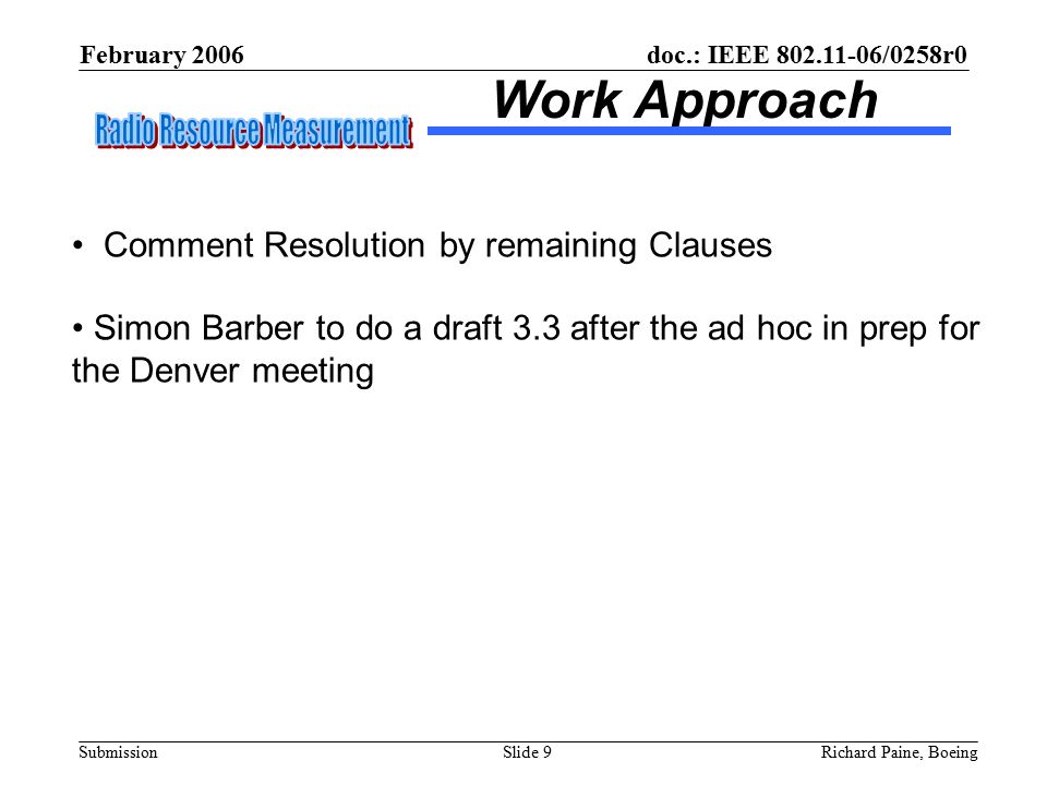 February 2006 Richard Paine, BoeingSlide 9 doc.: IEEE /0258r0 Submission Work Approach Comment Resolution by remaining Clauses Simon Barber to do a draft 3.3 after the ad hoc in prep for the Denver meeting