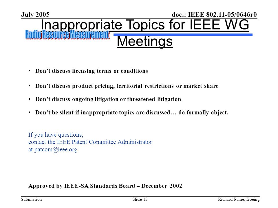 doc.: IEEE /0646r0 Submission July 2005 Richard Paine, BoeingSlide 13 Inappropriate Topics for IEEE WG Meetings Don’t discuss licensing terms or conditions Don’t discuss product pricing, territorial restrictions or market share Don’t discuss ongoing litigation or threatened litigation Don’t be silent if inappropriate topics are discussed… do formally object.