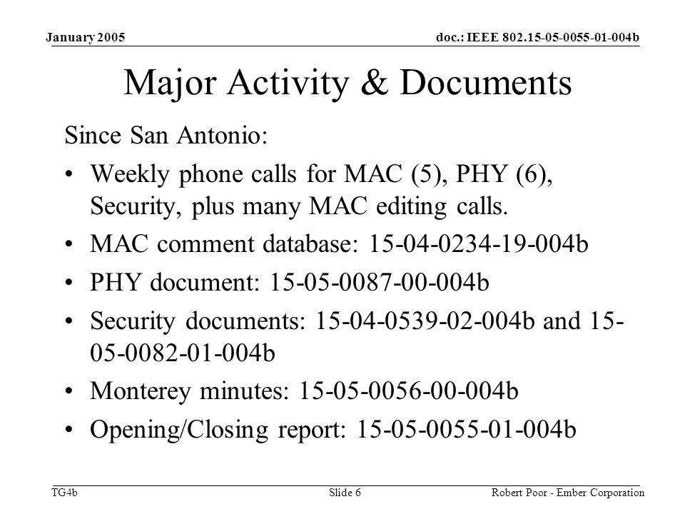 doc.: IEEE b TG4b January 2005 Robert Poor - Ember CorporationSlide 6 Major Activity & Documents Since San Antonio: Weekly phone calls for MAC (5), PHY (6), Security, plus many MAC editing calls.