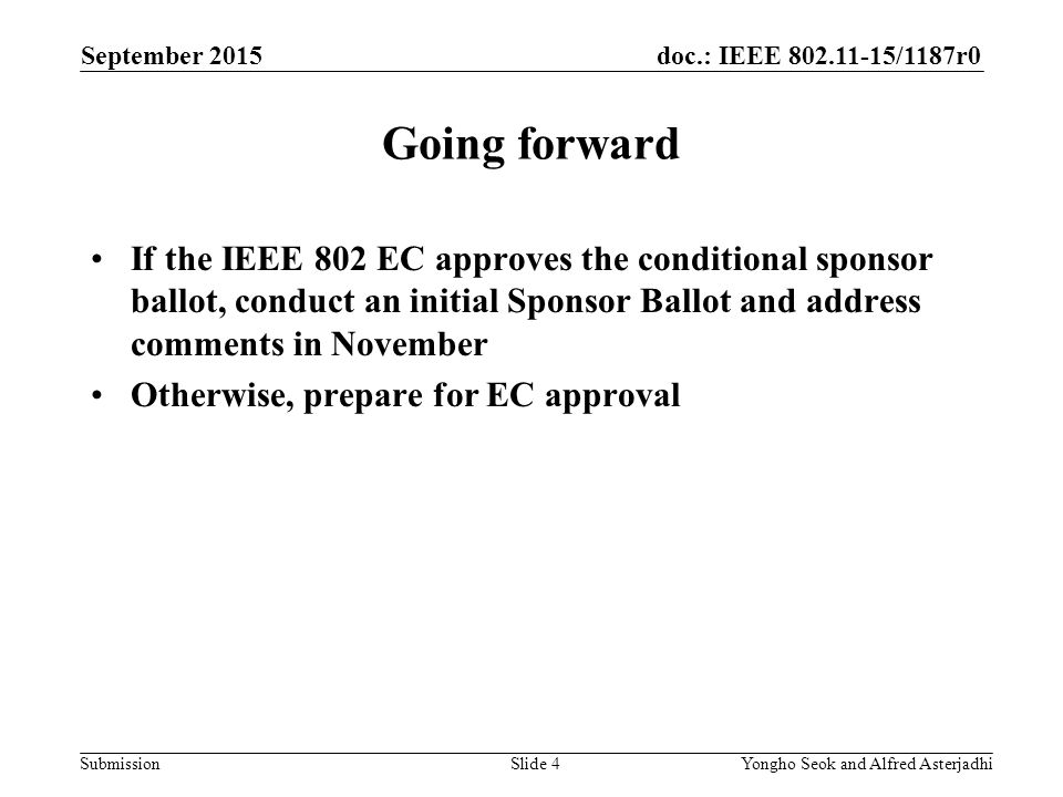 doc.: IEEE /1187r0 Submission Going forward If the IEEE 802 EC approves the conditional sponsor ballot, conduct an initial Sponsor Ballot and address comments in November Otherwise, prepare for EC approval September 2015 Slide 4Yongho Seok and Alfred Asterjadhi