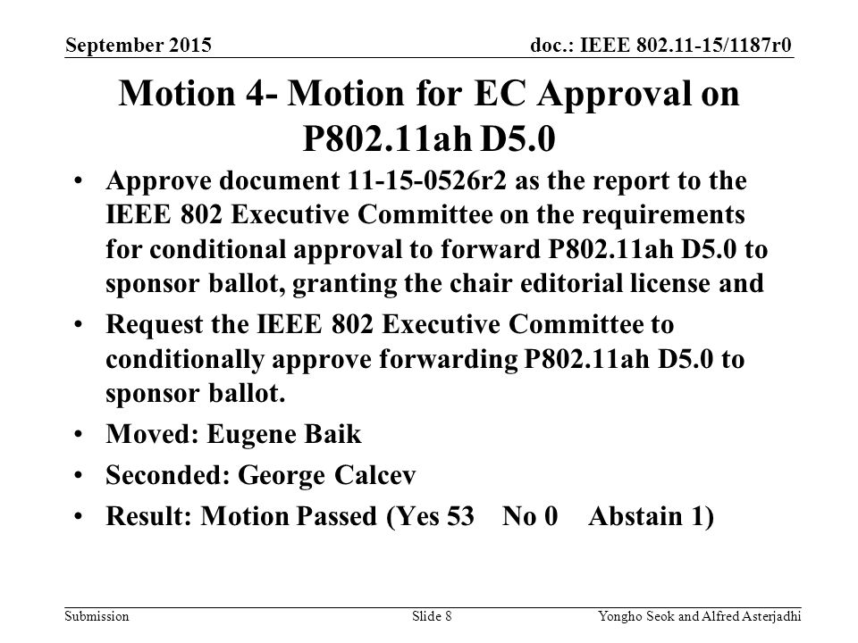 doc.: IEEE /1187r0 Submission September 2015 Yongho Seok and Alfred AsterjadhiSlide 8 Motion 4- Motion for EC Approval on P802.11ah D5.0 Approve document r2 as the report to the IEEE 802 Executive Committee on the requirements for conditional approval to forward P802.11ah D5.0 to sponsor ballot, granting the chair editorial license and Request the IEEE 802 Executive Committee to conditionally approve forwarding P802.11ah D5.0 to sponsor ballot.