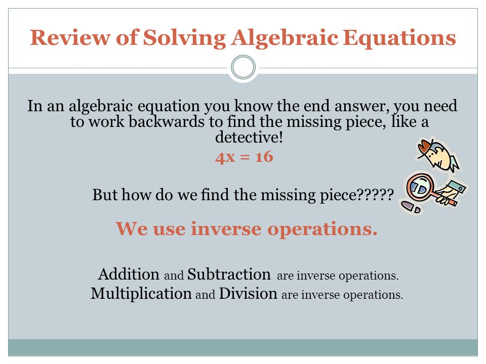 Review of Solving Algebraic Equations In an algebraic equation you know the end answer, you need to work backwards to find the missing piece, like a detective.