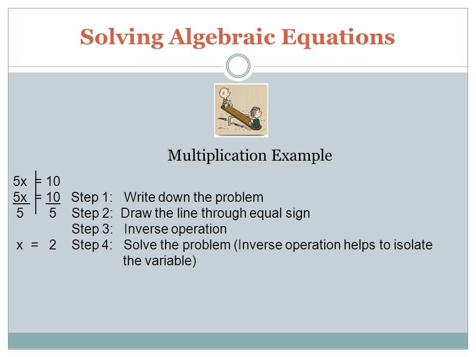 Solving Algebraic Equations 5x = 10 5x = 10 Step 1: Write down the problem 5 5 Step 2: Draw the line through equal sign Step 3: Inverse operation x = 2 Step 4: Solve the problem (Inverse operation helps to isolate the variable) Multiplication Example