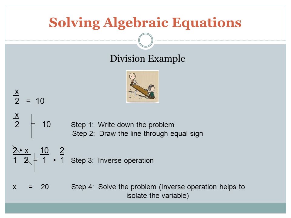 Solving Algebraic Equations Division Example x 2 = 10 x 2 = 10 Step 1: Write down the problem Step 2: Draw the line through equal sign 2 x = 1 1 Step 3: Inverse operation x = 20 Step 4: Solve the problem (Inverse operation helps to isolate the variable)
