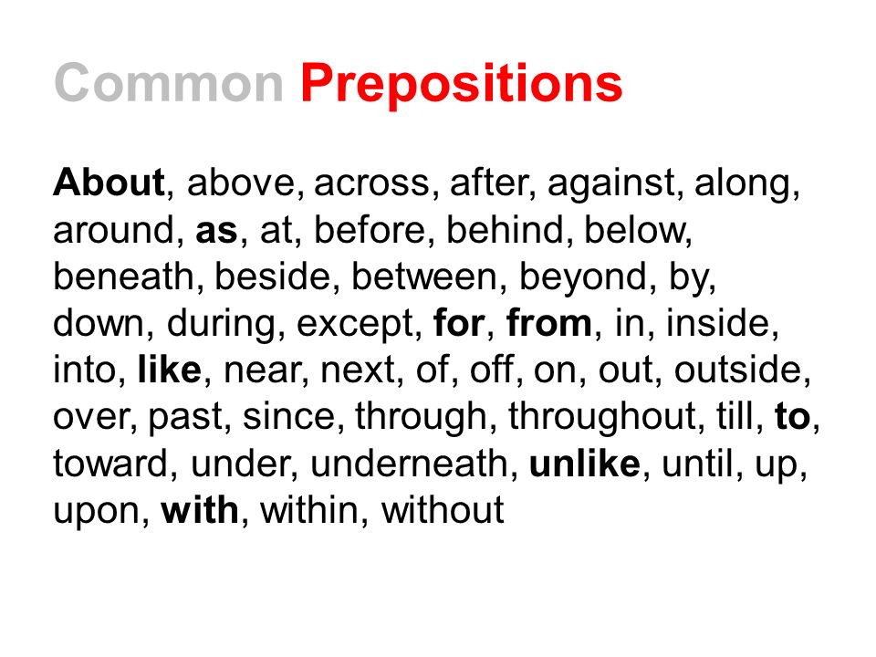 Common Prepositions About, above, across, after, against, along, around, as, at, before, behind, below, beneath, beside, between, beyond, by, down, during, except, for, from, in, inside, into, like, near, next, of, off, on, out, outside, over, past, since, through, throughout, till, to, toward, under, underneath, unlike, until, up, upon, with, within, without