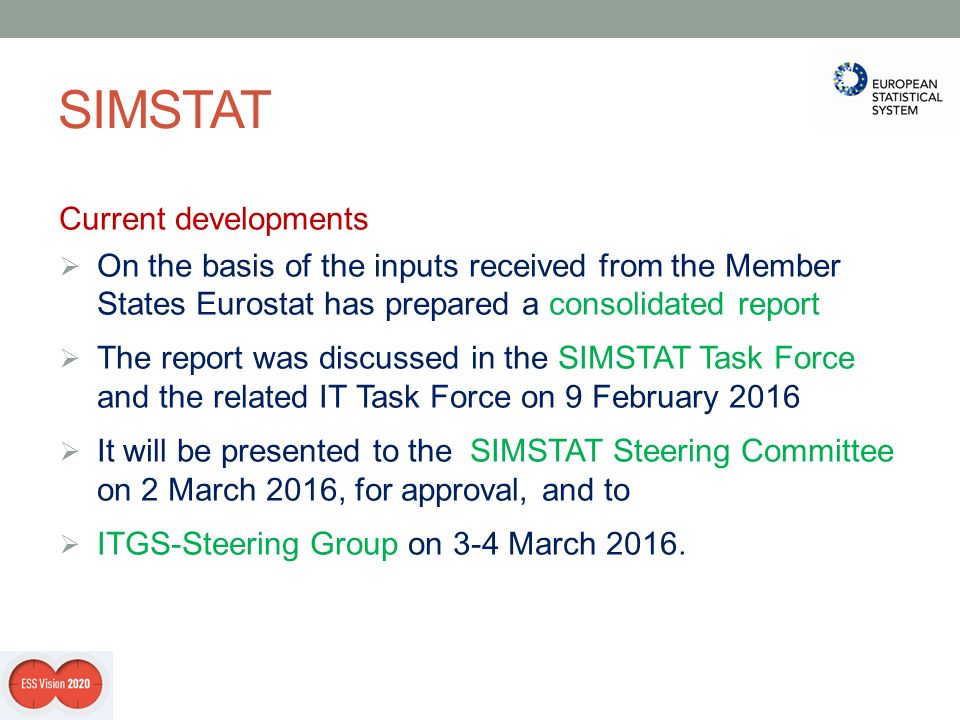 SIMSTAT Current developments  On the basis of the inputs received from the Member States Eurostat has prepared a consolidated report  The report was discussed in the SIMSTAT Task Force and the related IT Task Force on 9 February 2016  It will be presented to the SIMSTAT Steering Committee on 2 March 2016, for approval, and to  ITGS-Steering Group on 3-4 March 2016.