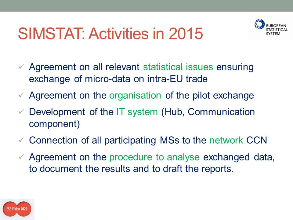 SIMSTAT: Activities in 2015 Agreement on all relevant statistical issues ensuring exchange of micro-data on intra-EU trade Agreement on the organisation of the pilot exchange Development of the IT system (Hub, Communication component) Connection of all participating MSs to the network CCN Agreement on the procedure to analyse exchanged data, to document the results and to draft the reports.