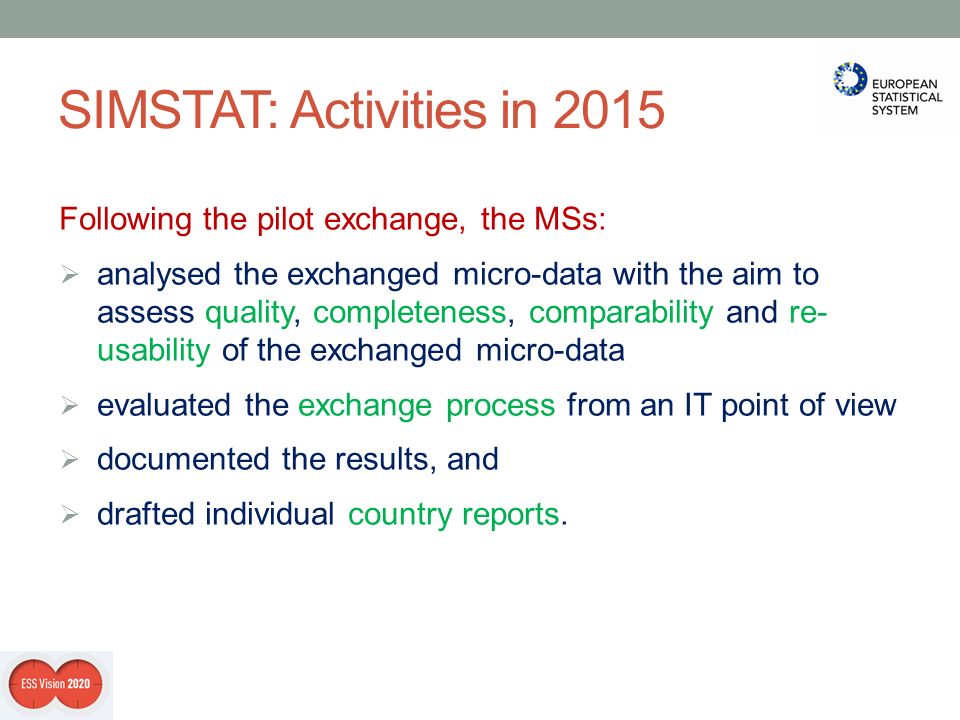 SIMSTAT: Activities in 2015 Following the pilot exchange, the MSs:  analysed the exchanged micro-data with the aim to assess quality, completeness, comparability and re- usability of the exchanged micro-data  evaluated the exchange process from an IT point of view  documented the results, and  drafted individual country reports.
