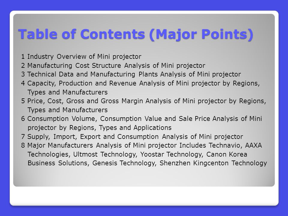 Table of Contents (Major Points) 1 Industry Overview of Mini projector 2 Manufacturing Cost Structure Analysis of Mini projector 3 Technical Data and Manufacturing Plants Analysis of Mini projector 4 Capacity, Production and Revenue Analysis of Mini projector by Regions, Types and Manufacturers 5 Price, Cost, Gross and Gross Margin Analysis of Mini projector by Regions, Types and Manufacturers 6 Consumption Volume, Consumption Value and Sale Price Analysis of Mini projector by Regions, Types and Applications 7 Supply, Import, Export and Consumption Analysis of Mini projector 8 Major Manufacturers Analysis of Mini projector Includes Technavio, AAXA Technologies, Ultmost Technology, Yoostar Technology, Canon Korea Business Solutions, Genesis Technology, Shenzhen Kingcenton Technology