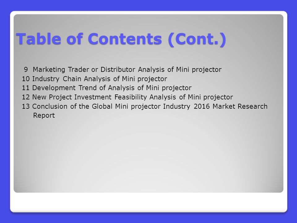 9 Marketing Trader or Distributor Analysis of Mini projector 10 Industry Chain Analysis of Mini projector 11 Development Trend of Analysis of Mini projector 12 New Project Investment Feasibility Analysis of Mini projector 13 Conclusion of the Global Mini projector Industry 2016 Market Research Report Table of Contents (Cont.)