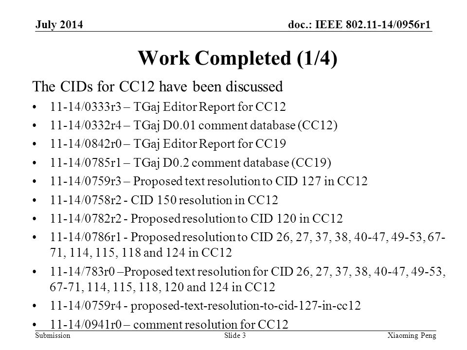 doc.: IEEE /0956r1 Submission Work Completed (1/4) The CIDs for CC12 have been discussed 11-14/0333r3 – TGaj Editor Report for CC /0332r4 – TGaj D0.01 comment database (CC12) 11-14/0842r0 – TGaj Editor Report for CC /0785r1 – TGaj D0.2 comment database (CC19) 11-14/0759r3 – Proposed text resolution to CID 127 in CC /0758r2 - CID 150 resolution in CC /0782r2 - Proposed resolution to CID 120 in CC /0786r1 - Proposed resolution to CID 26, 27, 37, 38, 40-47, 49-53, , 114, 115, 118 and 124 in CC /783r0 –Proposed text resolution for CID 26, 27, 37, 38, 40-47, 49-53, 67-71, 114, 115, 118, 120 and 124 in CC /0759r4 - proposed-text-resolution-to-cid-127-in-cc /0941r0 – comment resolution for CC12 Slide 3Xiaoming Peng July 2014