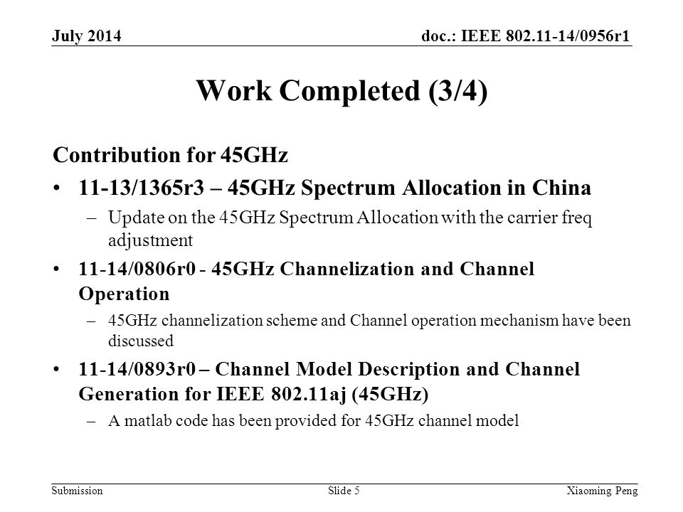 doc.: IEEE /0956r1 Submission Work Completed (3/4) Contribution for 45GHz 11-13/1365r3 – 45GHz Spectrum Allocation in China –Update on the 45GHz Spectrum Allocation with the carrier freq adjustment 11-14/0806r0 - 45GHz Channelization and Channel Operation –45GHz channelization scheme and Channel operation mechanism have been discussed 11-14/0893r0 – Channel Model Description and Channel Generation for IEEE aj (45GHz) –A matlab code has been provided for 45GHz channel model Slide 5Xiaoming Peng July 2014