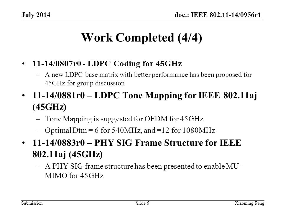 doc.: IEEE /0956r1 Submission Work Completed (4/4) 11-14/0807r0 - LDPC Coding for 45GHz –A new LDPC base matrix with better performance has been proposed for 45GHz for group discussion 11-14/0881r0 – LDPC Tone Mapping for IEEE aj (45GHz) –Tone Mapping is suggested for OFDM for 45GHz –Optimal Dtm = 6 for 540MHz, and =12 for 1080MHz 11-14/0883r0 – PHY SIG Frame Structure for IEEE aj (45GHz) –A PHY SIG frame structure has been presented to enable MU- MIMO for 45GHz Slide 6Xiaoming Peng July 2014