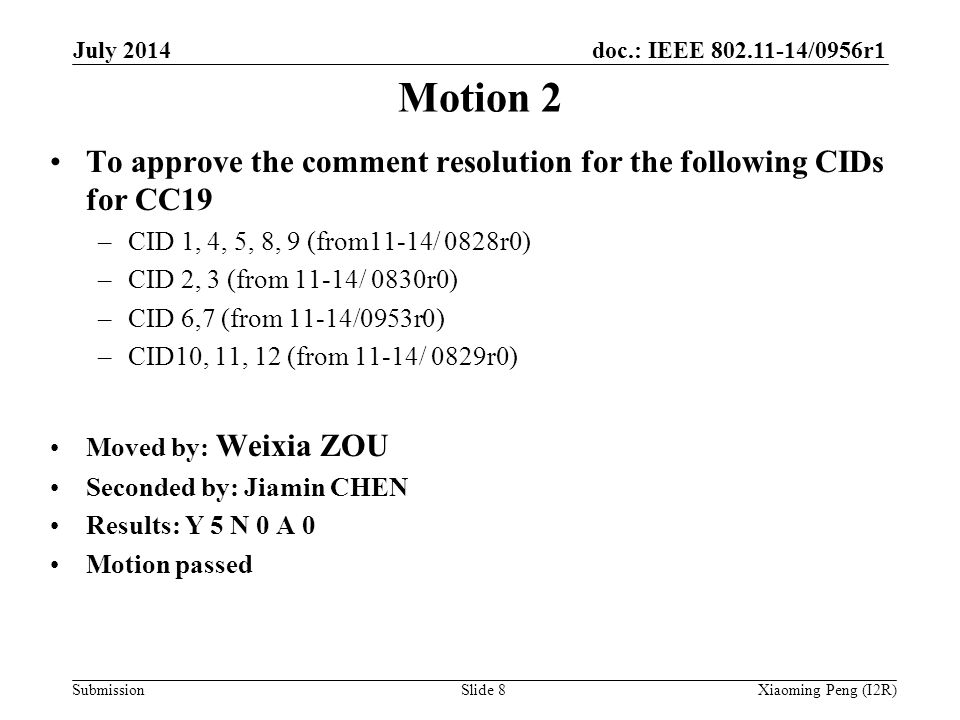 doc.: IEEE /0956r1 Submission Motion 2 To approve the comment resolution for the following CIDs for CC19 –CID 1, 4, 5, 8, 9 (from11-14/ 0828r0) –CID 2, 3 (from 11-14/ 0830r0) –CID 6,7 (from 11-14/0953r0) –CID10, 11, 12 (from 11-14/ 0829r0) Moved by: Weixia ZOU Seconded by: Jiamin CHEN Results: Y 5 N 0 A 0 Motion passed July 2014 Xiaoming Peng (I2R)Slide 8