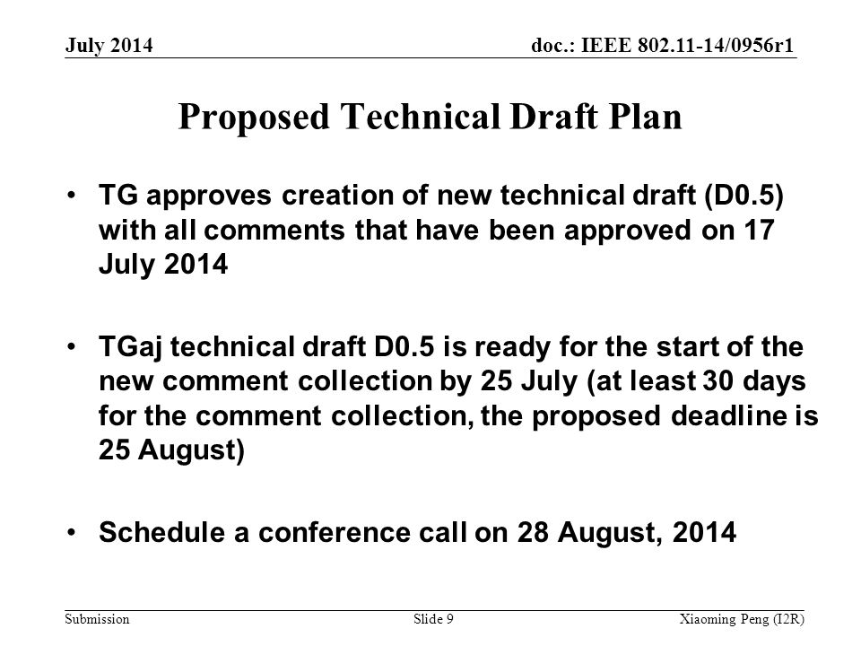 doc.: IEEE /0956r1 Submission Proposed Technical Draft Plan TG approves creation of new technical draft (D0.5) with all comments that have been approved on 17 July 2014 TGaj technical draft D0.5 is ready for the start of the new comment collection by 25 July (at least 30 days for the comment collection, the proposed deadline is 25 August) Schedule a conference call on 28 August, 2014 July 2014 Xiaoming Peng (I2R)Slide 9