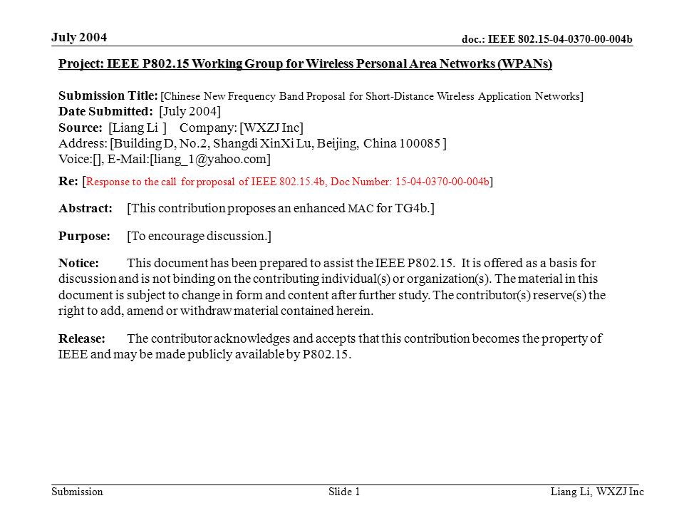 doc.: IEEE b Submission July 2004 Liang Li, WXZJ Inc Slide 1 Project: IEEE P Working Group for Wireless Personal Area Networks (WPANs) Submission Title: [Chinese New Frequency Band Proposal for Short-Distance Wireless Application Networks] Date Submitted: [July 2004] Source: [Liang Li ] Company: [WXZJ Inc] Address: [Building D, No.2, Shangdi XinXi Lu, Beijing, China ] Voice:[], Re: [ Response to the call for proposal of IEEE b, Doc Number: b] Abstract:[This contribution proposes an enhanced MAC for TG4b.] Purpose:[To encourage discussion.] Notice:This document has been prepared to assist the IEEE P