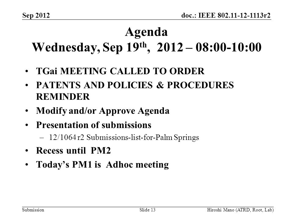 doc.: IEEE r2 Submission Agenda Wednesday, Sep 19 th, 2012 – 08:00-10:00 TGai MEETING CALLED TO ORDER PATENTS AND POLICIES & PROCEDURES REMINDER Modify and/or Approve Agenda Presentation of submissions –12/1064 r2 Submissions-list-for-Palm Springs Recess until PM2 Today’s PM1 is Adhoc meeting Sep 2012 Hiroshi Mano (ATRD, Root, Lab)Slide 13