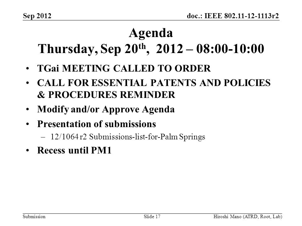 doc.: IEEE r2 Submission Agenda Thursday, Sep 20 th, 2012 – 08:00-10:00 TGai MEETING CALLED TO ORDER CALL FOR ESSENTIAL PATENTS AND POLICIES & PROCEDURES REMINDER Modify and/or Approve Agenda Presentation of submissions –12/1064 r2 Submissions-list-for-Palm Springs Recess until PM1 Sep 2012 Hiroshi Mano (ATRD, Root, Lab)Slide 17