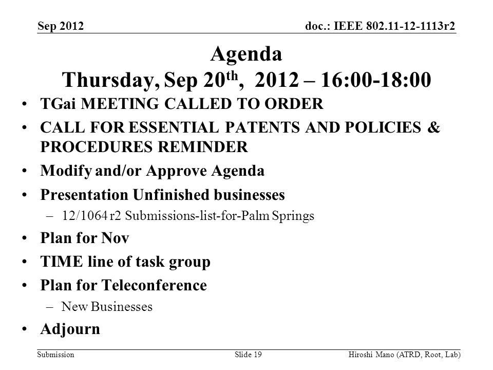 doc.: IEEE r2 Submission Agenda Thursday, Sep 20 th, 2012 – 16:00-18:00 TGai MEETING CALLED TO ORDER CALL FOR ESSENTIAL PATENTS AND POLICIES & PROCEDURES REMINDER Modify and/or Approve Agenda Presentation Unfinished businesses –12/1064 r2 Submissions-list-for-Palm Springs Plan for Nov TIME line of task group Plan for Teleconference –New Businesses Adjourn Sep 2012 Hiroshi Mano (ATRD, Root, Lab)Slide 19