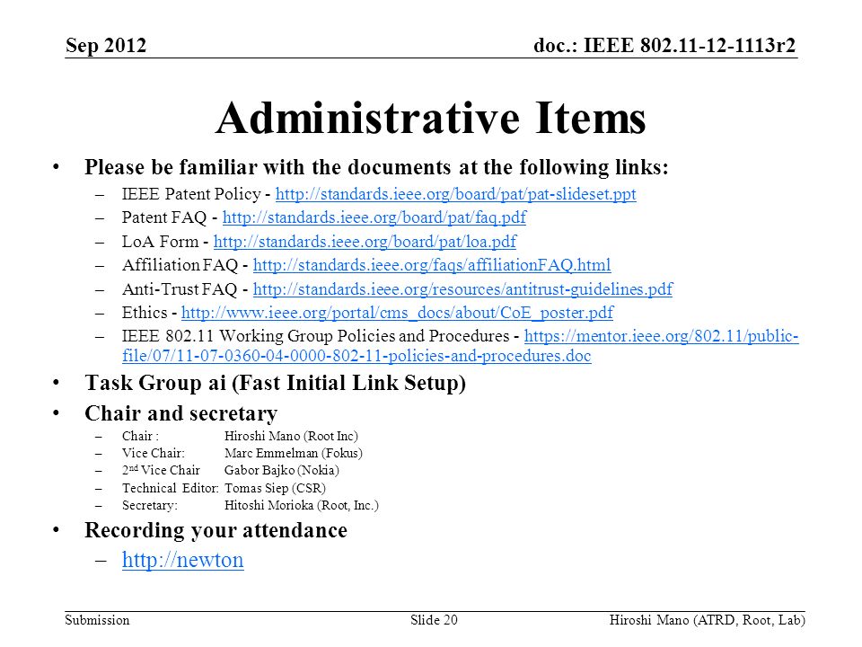 doc.: IEEE r2 Submission Administrative Items Please be familiar with the documents at the following links: –IEEE Patent Policy -   –Patent FAQ -   –LoA Form -   –Affiliation FAQ -   –Anti-Trust FAQ -   –Ethics -   –IEEE Working Group Policies and Procedures -   file/07/ policies-and-procedures.dochttps://mentor.ieee.org/802.11/public- file/07/ policies-and-procedures.doc Task Group ai (Fast Initial Link Setup) Chair and secretary –Chair :Hiroshi Mano (Root Inc) –Vice Chair: Marc Emmelman (Fokus) –2 nd Vice Chair Gabor Bajko (Nokia) –Technical Editor: Tomas Siep (CSR) –Secretary: Hitoshi Morioka (Root, Inc.) Recording your attendance –  Sep 2012 Slide 20Hiroshi Mano (ATRD, Root, Lab)