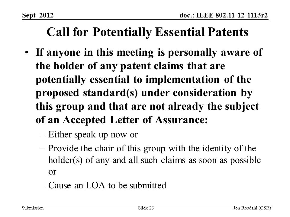 doc.: IEEE r2 Submission Sept 2012 Jon Rosdahl (CSR)Slide 23 Call for Potentially Essential Patents If anyone in this meeting is personally aware of the holder of any patent claims that are potentially essential to implementation of the proposed standard(s) under consideration by this group and that are not already the subject of an Accepted Letter of Assurance: –Either speak up now or –Provide the chair of this group with the identity of the holder(s) of any and all such claims as soon as possible or –Cause an LOA to be submitted